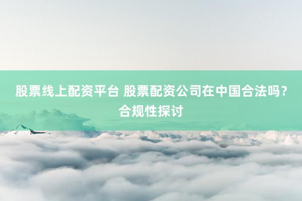 股票线上配资平台 股票配资公司在中国合法吗？合规性探讨