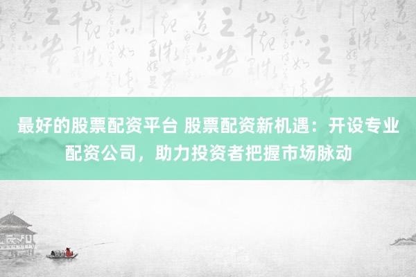 最好的股票配资平台 股票配资新机遇：开设专业配资公司，助力投资者把握市场脉动