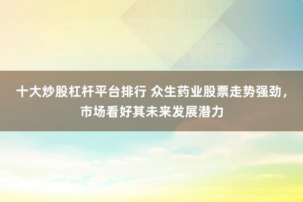 十大炒股杠杆平台排行 众生药业股票走势强劲，市场看好其未来发展潜力