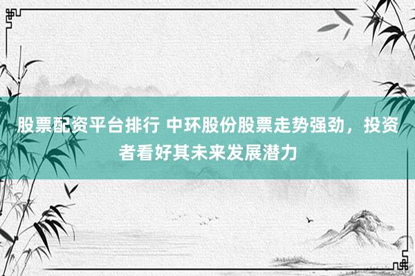 股票配资平台排行 中环股份股票走势强劲，投资者看好其未来发展潜力