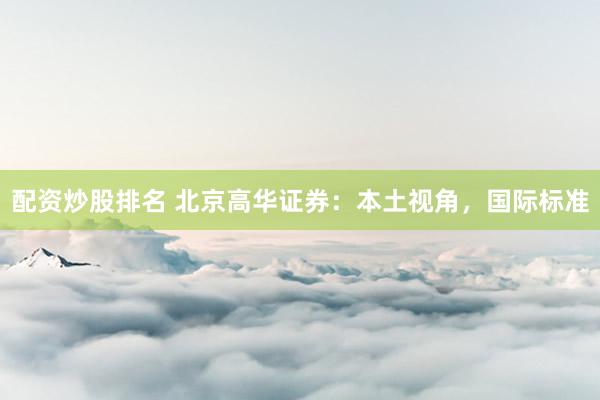 配资炒股排名 北京高华证券：本土视角，国际标准