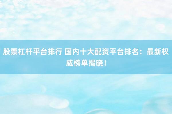 股票杠杆平台排行 国内十大配资平台排名：最新权威榜单揭晓！