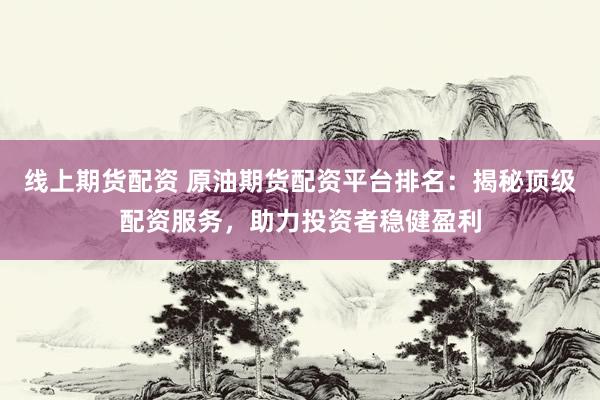 线上期货配资 原油期货配资平台排名：揭秘顶级配资服务，助力投资者稳健盈利