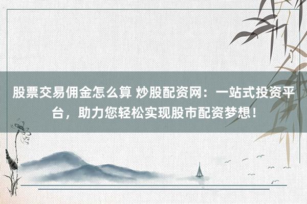 股票交易佣金怎么算 炒股配资网：一站式投资平台，助力您轻松实现股市配资梦想！