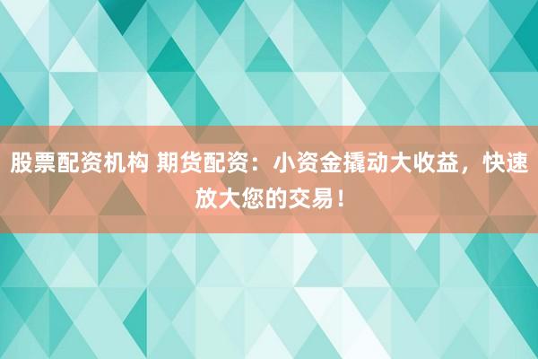 股票配资机构 期货配资：小资金撬动大收益，快速放大您的交易！