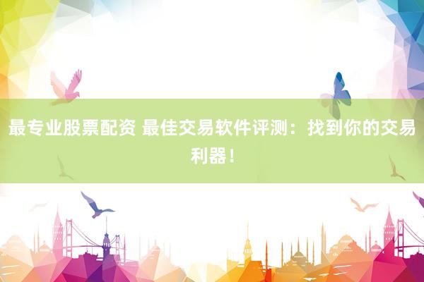 最专业股票配资 最佳交易软件评测：找到你的交易利器！