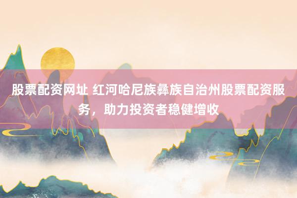 股票配资网址 红河哈尼族彝族自治州股票配资服务，助力投资者稳健增收