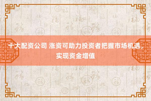 十大配资公司 涨资可助力投资者把握市场机遇，实现资金增值