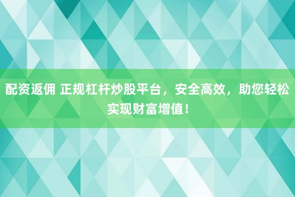 配资返佣 正规杠杆炒股平台，安全高效，助您轻松实现财富增值！