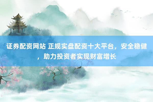 证券配资网站 正规实盘配资十大平台，安全稳健，助力投资者实现财富增长