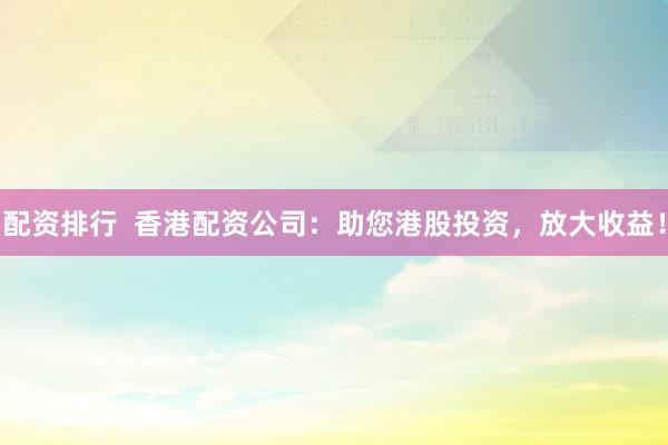 配资排行  香港配资公司：助您港股投资，放大收益！