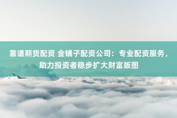 靠谱期货配资 金铺子配资公司：专业配资服务，助力投资者稳步扩大财富版图
