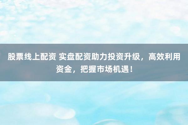 股票线上配资 实盘配资助力投资升级，高效利用资金，把握市场机遇！
