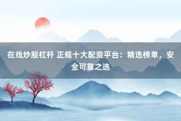在线炒股杠杆 正规十大配资平台：精选榜单，安全可靠之选