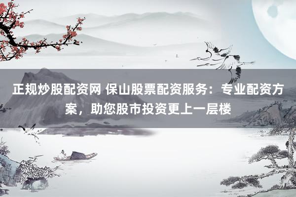 正规炒股配资网 保山股票配资服务：专业配资方案，助您股市投资更上一层楼