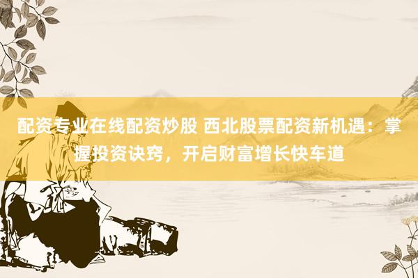 配资专业在线配资炒股 西北股票配资新机遇：掌握投资诀窍，开启财富增长快车道