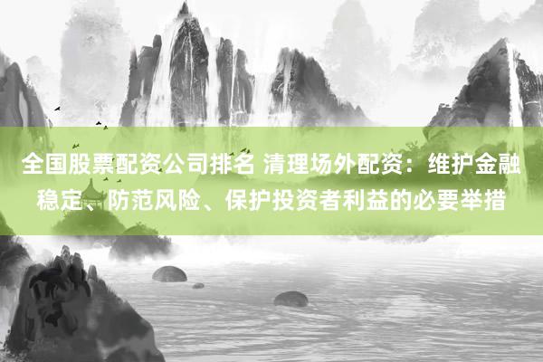 全国股票配资公司排名 清理场外配资：维护金融稳定、防范风险、保护投资者利益的必要举措