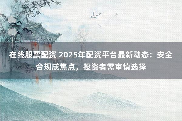 在线股票配资 2025年配资平台最新动态：安全合规成焦点，投资者需审慎选择