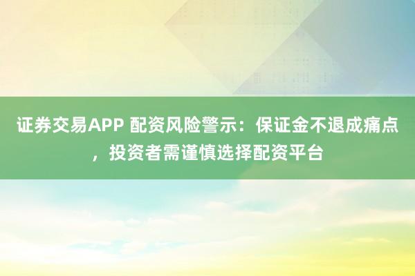 证券交易APP 配资风险警示：保证金不退成痛点，投资者需谨慎选择配资平台