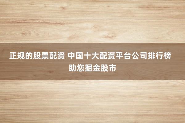 正规的股票配资 中国十大配资平台公司排行榜  助您掘金股市
