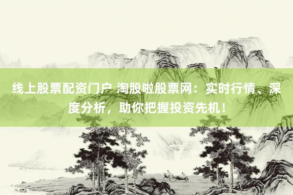 线上股票配资门户 淘股啦股票网:实时行情、深度分析,助你把握投资先机!