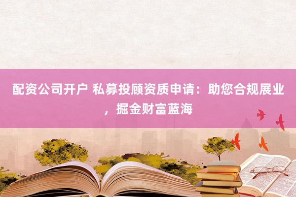 配资公司开户 私募投顾资质申请：助您合规展业，掘金财富蓝海