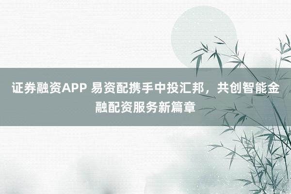 证券融资APP 易资配携手中投汇邦,共创智能金融配资服务新篇章