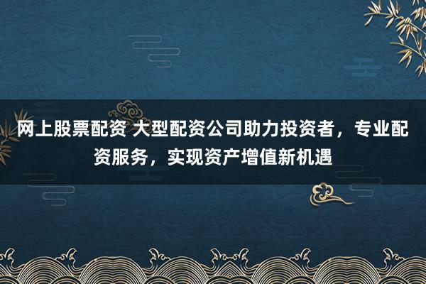 网上股票配资 大型配资公司助力投资者，专业配资服务，实现资产增值新机遇