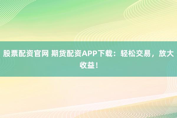 股票配资官网 期货配资APP下载：轻松交易，放大收益！