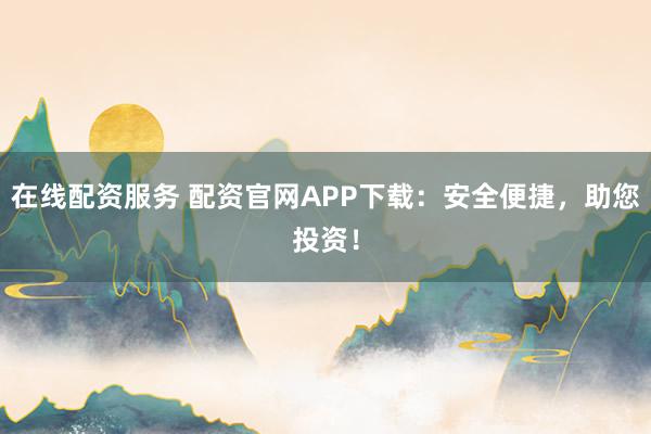 在线配资服务 配资官网APP下载：安全便捷，助您投资！