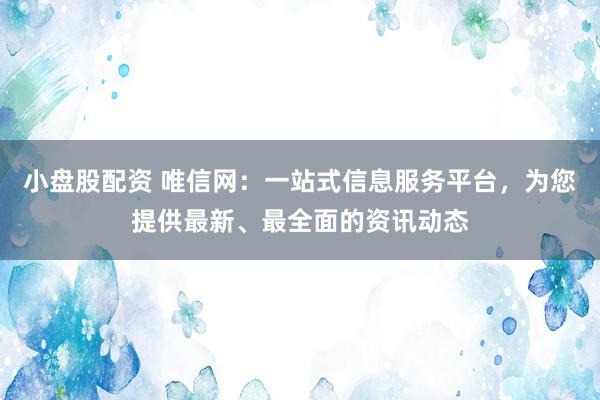 小盘股配资 唯信网:一站式信息服务平台,为您提供最新、最全面的资讯动态