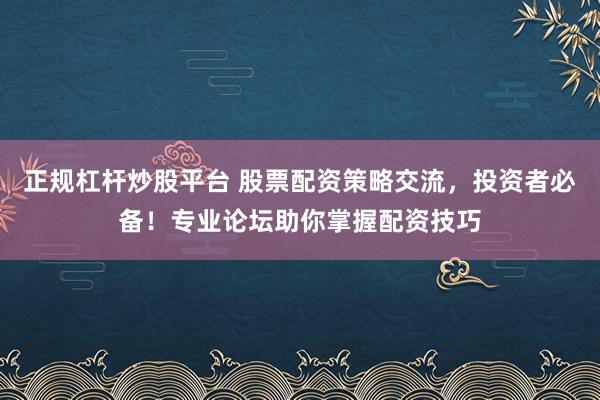正规杠杆炒股平台 股票配资策略交流，投资者必备！专业论坛助你掌握配资技巧