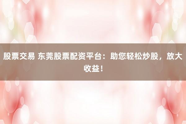 股票交易 东莞股票配资平台：助您轻松炒股，放大收益！