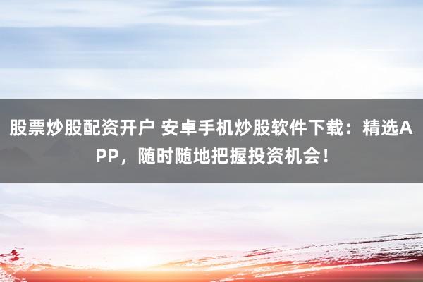 股票炒股配资开户 安卓手机炒股软件下载：精选APP，随时随地把握投资机会！