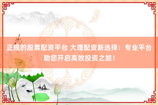正规的股票配资平台 大理配资新选择：专业平台助您开启高效投资之旅！