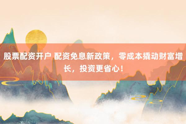 股票配资开户 配资免息新政策，零成本撬动财富增长，投资更省心！