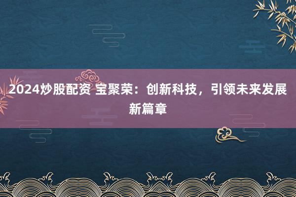 2024炒股配资 宝聚荣：创新科技，引领未来发展新篇章
