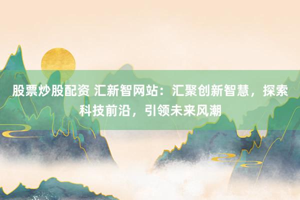 股票炒股配资 汇新智网站：汇聚创新智慧，探索科技前沿，引领未来风潮