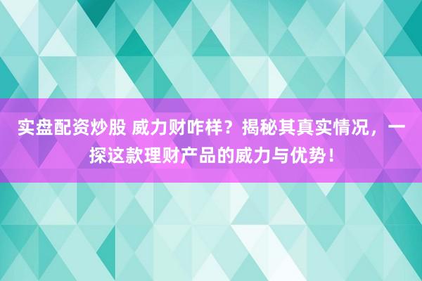 实盘配资炒股 威力财咋样？揭秘其真实情况，一探这款理财产品的威力与优势！