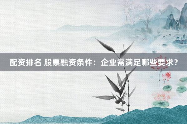 配资排名 股票融资条件：企业需满足哪些要求？