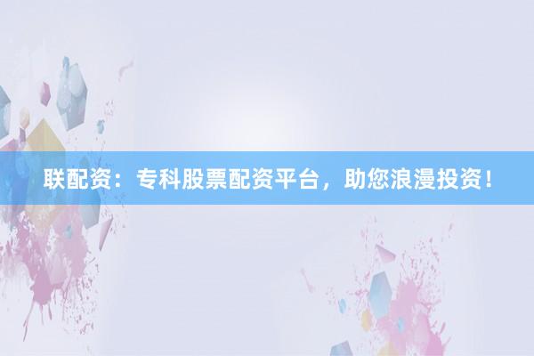 联配资:专科股票配资平台,助您浪漫投资!