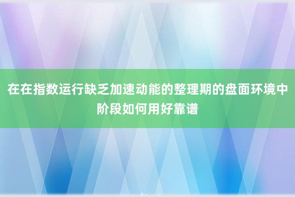 在在指数运行缺乏加速动能的整理期的盘面环境中阶段如何用好靠谱