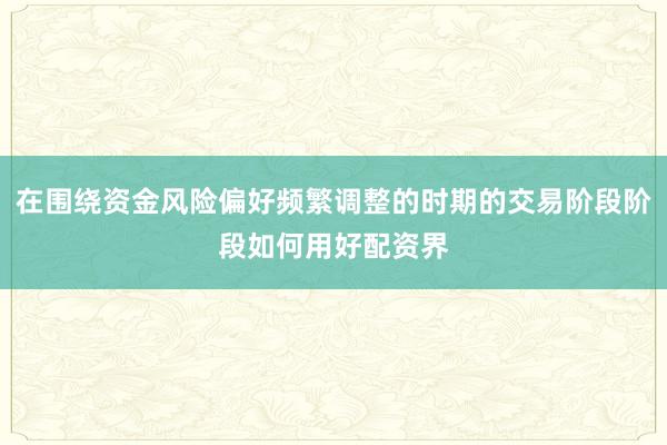 在围绕资金风险偏好频繁调整的时期的交易阶段阶段如何用好配资界
