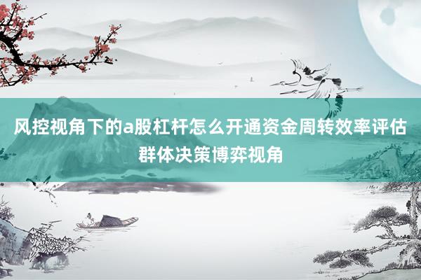 风控视角下的a股杠杆怎么开通资金周转效率评估群体决策博弈视角