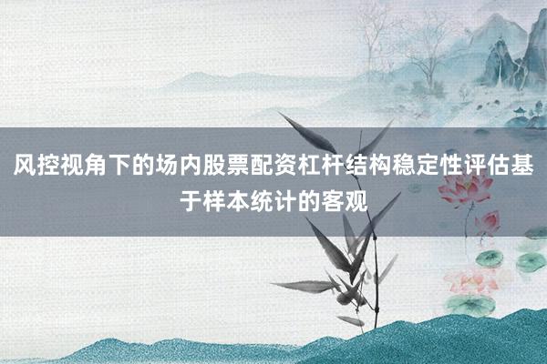 风控视角下的场内股票配资杠杆结构稳定性评估基于样本统计的客观