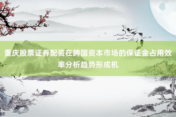 重庆股票证券配资在跨国资本市场的保证金占用效率分析趋势形成机