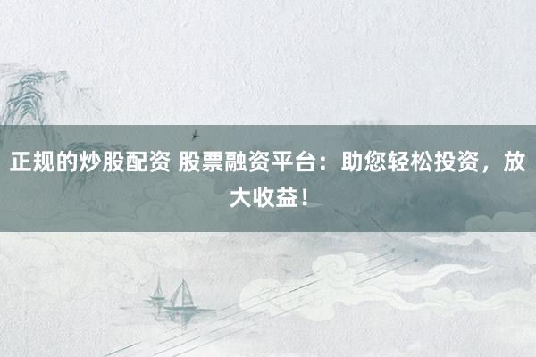 正规的炒股配资 股票融资平台：助您轻松投资，放大收益！