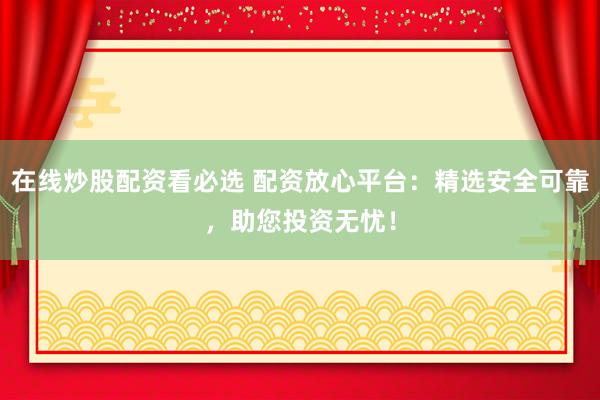 在线炒股配资看必选 配资放心平台：精选安全可靠，助您投资无忧！
