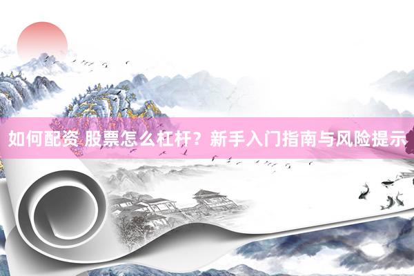 如何配资 股票怎么杠杆？新手入门指南与风险提示