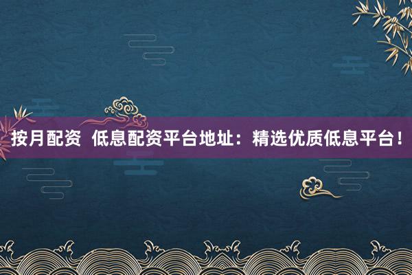 按月配资  低息配资平台地址：精选优质低息平台！